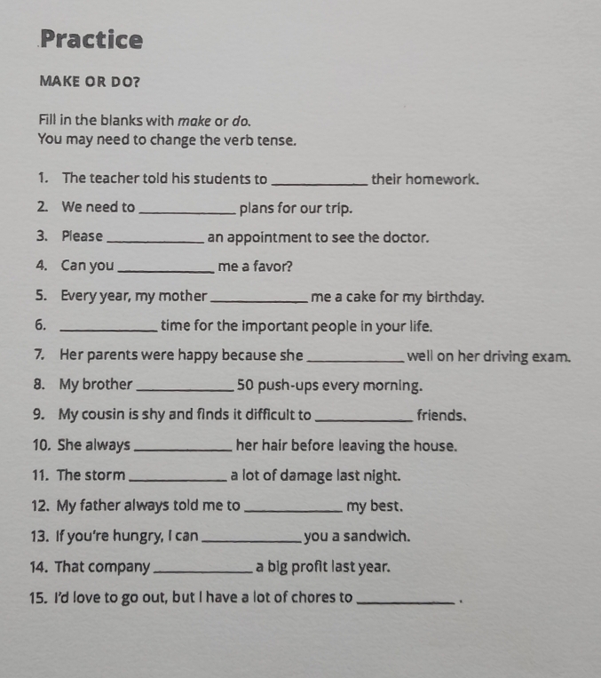 Practice 
MAKE OR DO? 
Fill in the blanks with make or do. 
You may need to change the verb tense. 
1. The teacher told his students to _their homework. 
2. We need to _plans for our trip. 
3. Please _an appointment to see the doctor. 
4. Can you _me a favor? 
5. Every year, my mother _me a cake for my birthday. 
6. _time for the important people in your life. 
7. Her parents were happy because she_ well on her driving exam. 
8. My brother _ 50 push-ups every morning. 
9. My cousin is shy and finds it difficult to _friends. 
10. She always _her hair before leaving the house. 
11. The storm _a lot of damage last night. 
12. My father always told me to_ my best. 
13. If you're hungry, I can _you a sandwich. 
14. That company _a big profit last year. 
15. I'd love to go out, but I have a lot of chores to_ .