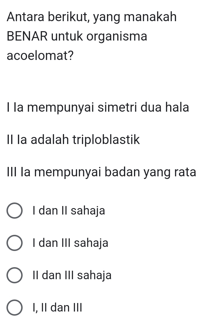 Antara berikut, yang manakah
BENAR untuk organisma
acoelomat?
I la mempunyai simetri dua hala
II Ia adalah triploblastik
IIl a mempunyai badan yang rata
I dan II sahaja
I dan III sahaja
I dan III sahaja
I, II dan III