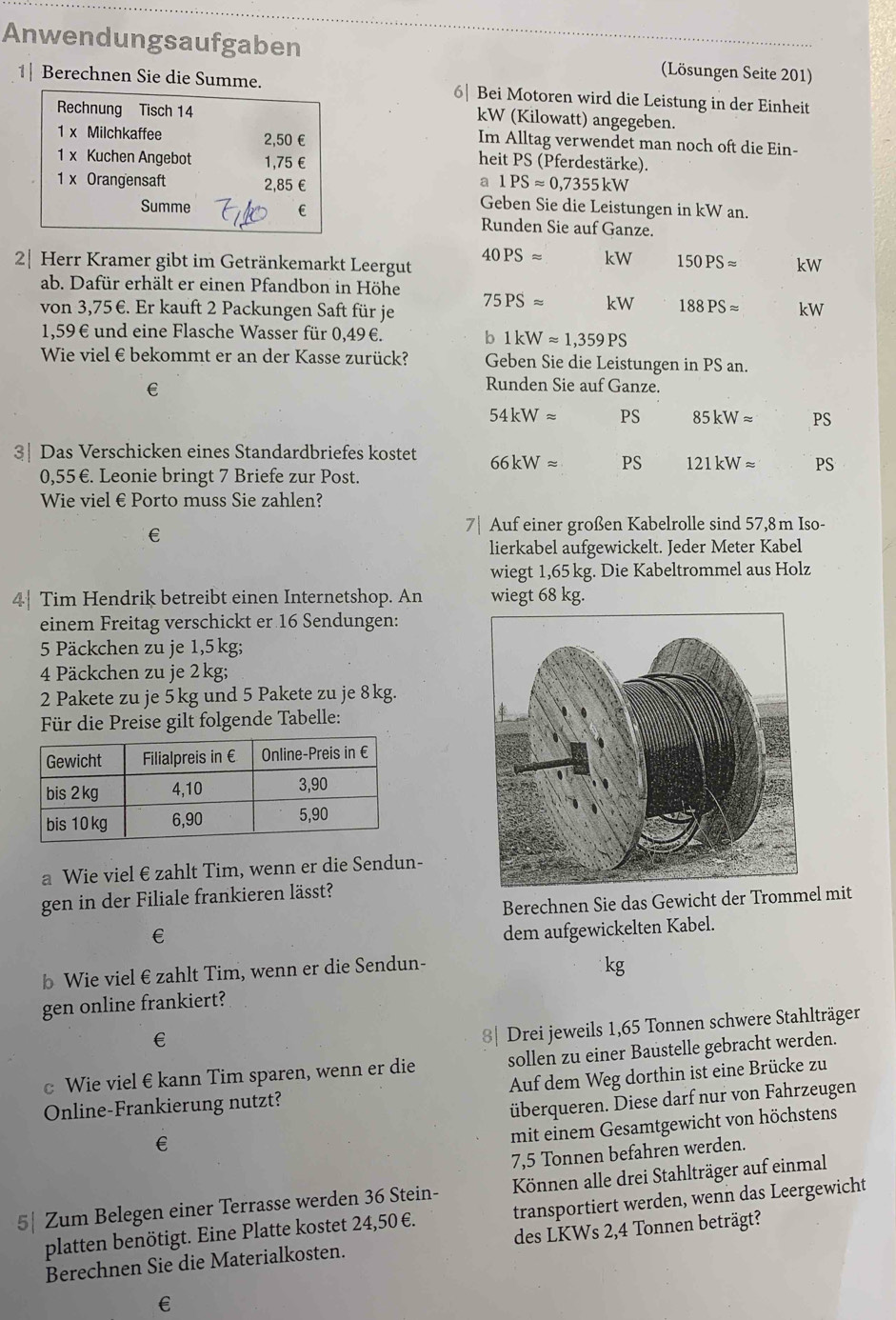 Anwendungsaufgaben (Lösungen Seite 201)
1| Berechnen Sie die Summe. 6| Bei Motoren wird die Leistung in der Einheit
kW (Kilowatt) angegeben.
Im Alltag verwendet man noch oft die Ein-
heit PS (Pferdestärke).
a 1PSapprox 0,7355kW
Geben Sie die Leistungen in kW an.
Runden Sie auf Ganze.
40PSapprox kW 150PSapprox
2| Herr Kramer gibt im Getränkemarkt Leergut kW
ab. Dafür erhält er einen Pfandbon in Höhe
von 3,75€. Er kauft 2 Packungen Saft für je 75PSapprox kW 188PSapprox kW
1,59€ und eine Flasche Wasser für 0,49€. b1kWapprox 1,359PS
Wie viel € bekommt er an der Kasse zurück? Geben Sie die Leistungen in PS an.
€
Runden Sie auf Ganze.
54kWapprox PS 85kWapprox PS
3| Das Verschicken eines Standardbriefes kostet 66kWapprox PS 121kWapprox PS
0,55 €. Leonie bringt 7 Briefe zur Post.
Wie viel € Porto muss Sie zahlen?
€
7| Auf einer großen Kabelrolle sind 57,8m Iso-
lierkabel aufgewickelt. Jeder Meter Kabel
wiegt 1,65 kg. Die Kabeltrommel aus Holz
4 Tim Hendrik betreibt einen Internetshop. An wiegt 68 kg.
einem Freitag verschickt er 16 Sendungen:
5 Päckchen zu je 1,5kg;
4 Päckchen zu je 2 kg;
2 Pakete zu je 5 kg und 5 Pakete zu je 8kg.
Für die Preise gilt folgende Tabelle:
a Wie viel €zahlt Tim, wenn er die Sendun-
gen in der Filiale frankieren lässt?
Berechnen Sie das Gewicht der Trommel mit
€
dem aufgewickelten Kabel.
b Wie viel €zahlt Tim, wenn er die Sendun-
gen online frankiert?
€
8| Drei jeweils 1,65 Tonnen schwere Stahlträger
c Wie viel €kann Tim sparen, wenn er die sollen zu einer Baustelle gebracht werden.
Online-Frankierung nutzt? Auf dem Weg dorthin ist eine Brücke zu
überqueren. Diese darf nur von Fahrzeugen
€
mit einem Gesamtgewicht von höchstens
7,5 Tonnen befahren werden.
5| Zum Belegen einer Terrasse werden 36 Stein- Können alle drei Stahlträger auf einmal
platten benötigt. Eine Platte kostet 24,50 €. transportiert werden, wenn das Leergewicht
Berechnen Sie die Materialkosten. des LKWs 2,4 Tonnen beträgt?
€