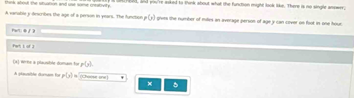 think about the situation and use some creativity. andly is besehbed, and you're asked to think about what the function might look like. There is no single answer; 
A variable y describes the age of a person in years. The function p(y) gives the number of miles an average person of age y can cover on foot in one hour. 
Part: 0 / 2 
Part 1 of 2 
(a) Write a plausible domain for p(y). 
A plausible domai for p(y) is (Choose one) 
×