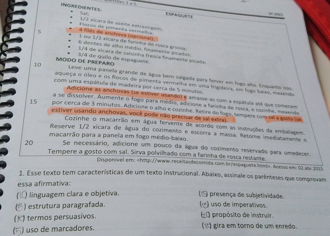 questões 1 à 5
INGREDIENTES:
Sal; 9^0 ANO
ESPAGUETE
1/2 xícara de azeite extravirgem;
Flocos de pimenta vermelha;
5
4 filés de anchova (opcional);
1 ou 1/2 xícara de farinha de rosca grossa;
6 dentes de alho médio, finamente picados;
1/4 de xícara de salsinha fresca finamente picada;
3/4 de quilo de espaguete.
MODO DE PREPARO
10
Leve uma panela grande de água bem salgada para ferver em fogo alto. Enquanto isso,
aqueça o óleo e os flocos de pimenta vermelha em uma frigideira, em fogo baixo, mexendo
com uma espátula de madeira por cerca de 5 minutos.
Adicione as anchovas (se estiver usando) e amasse-as com a espátula até que comecem
a se dissolver. Aumente o fogo para médio, adicione a farinha de rosca, e cozinhe, mexendo
15 por cerca de 3 minutos. Adicione o alho e cozinhe. Retire do fogo, tempere com sal a gosto (se
estiver usando anchovas, você pode não precisar de sal extra).
Cozinhe o macarrão em água fervente de acordo com as instruções da embalagem.
Reserve 1/2 xícara de água do cozimento e escorra a massa. Retorne imediatamente o
macarrão para a panela em fogo médio-baixo.
20
Se necessário, adicione um pouco da água do cozimento reservado para umedecer.
Tempere a gosto com sal. Sirva polvilhado com a farinha de rosca restante.
Disponível em:. Acesso em: 02.abr.2015
1. Esse texto tem características de um texto instrucional. Abaixo, assinale os parênteses que comprovam
essa afirmativa:
linguagem clara e objetiva. ) presença de subjetividade.
C ) estrutura paragrafada.   ) uso de imperativos.
) termos persuasivos.
0 propósito de instruir.
) uso de marcadores.
(√) gira em torno de um enredo.