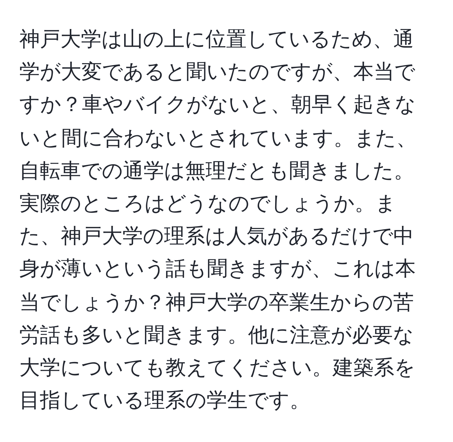 神戸大学は山の上に位置しているため、通学が大変であると聞いたのですが、本当ですか？車やバイクがないと、朝早く起きないと間に合わないとされています。また、自転車での通学は無理だとも聞きました。実際のところはどうなのでしょうか。また、神戸大学の理系は人気があるだけで中身が薄いという話も聞きますが、これは本当でしょうか？神戸大学の卒業生からの苦労話も多いと聞きます。他に注意が必要な大学についても教えてください。建築系を目指している理系の学生です。