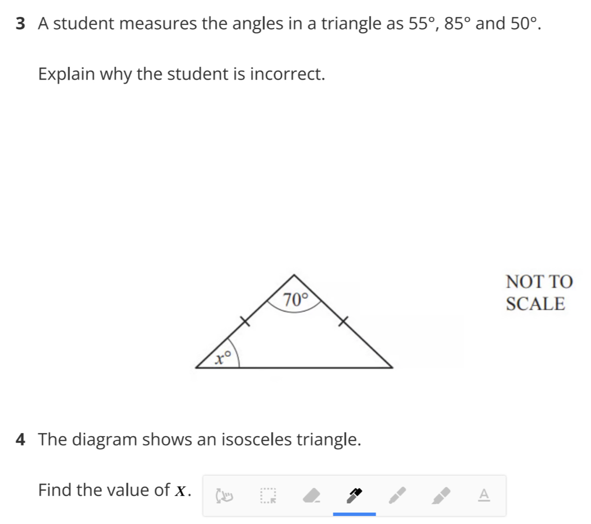 A student measures the angles in a triangle as 55°,85° and 50°.
Explain why the student is incorrect.
NOT TO
SCALE
4 The diagram shows an isosceles triangle.
Find the value of x.
A