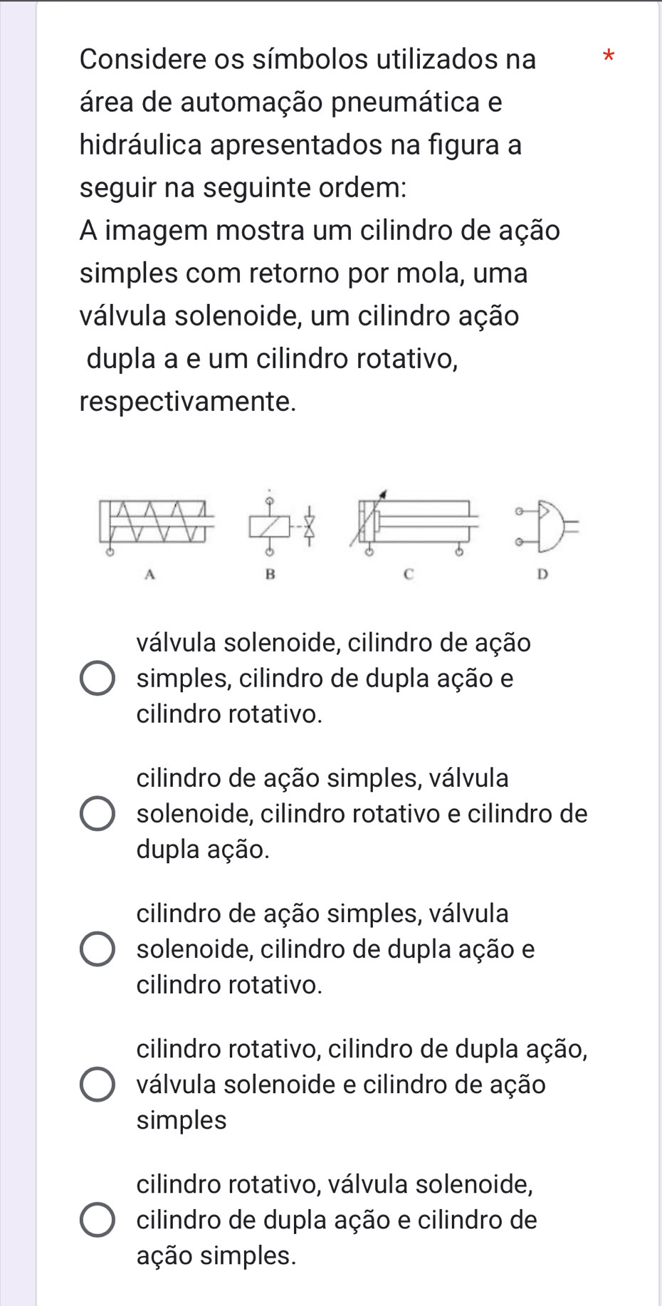 Considere os símbolos utilizados na *
área de automação pneumática e
hidráulica apresentados na figura a
seguir na seguinte ordem:
A imagem mostra um cilindro de ação
simples com retorno por mola, uma
válvula solenoide, um cilindro ação
dupla a e um cilindro rotativo,
respectivamente.
)=
6
A
B
C
D
válvula solenoide, cilindro de ação
simples, cilindro de dupla ação e
cilindro rotativo.
cilindro de ação simples, válvula
solenoide, cilindro rotativo e cilindro de
dupla ação.
cilindro de ação simples, válvula
solenoide, cilindro de dupla ação e
cilindro rotativo.
cilindro rotativo, cilindro de dupla ação,
válvula solenoide e cilindro de ação
simples
cilindro rotativo, válvula solenoide,
cilindro de dupla ação e cilindro de
sção simples.