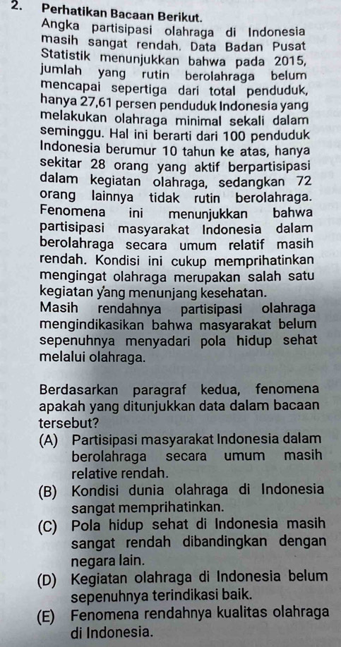 Perhatikan Bacaan Berikut.
Angka partisipasi olahraga di Indonesia
masih sangat rendah. Data Badan Pusat
Statistik menunjukkan bahwa pada 2015,
jumlah yang rutin berolahraga belum
mencapai sepertiga dari total penduduk,
hanya 27, 61 persen penduduk Indonesia yang
melakukan olahraga minimal sekali dalam
seminggu. Hal ini berarti dari 100 penduduk
Indonesia berumur 10 tahun ke atas, hanya
sekitar 28 orang yang aktif berpartisipasi
dalam kegiatan olahraga, sedangkan 72
orang lainnya tidak rutin berolahraga.
Fenomena ini menunjukkan bahwa
partisipasi masyarakat Indonesia dalam
berolahraga secara umum relatif masih
rendah. Kondisi ini cukup memprihatinkan
mengingat olahraga merupakan salah satu
kegiatan yang menunjang kesehatan.
Masih rendahnya partisipasi olahraga
mengindikasikan bahwa masyarakat belum
sepenuhnya menyadari pola hidup sehat
melalui olahraga.
Berdasarkan paragraf kedua, fenomena
apakah yang ditunjukkan data dalam bacaan
tersebut?
(A) Partisipasi masyarakat Indonesia dalam
berolahraga secara umum masih
relative rendah.
(B) Kondisi dunia olahraga di Indonesia
sangat memprihatinkan.
(C) Pola hidup sehat di Indonesia masih
sangat rendah dibandingkan dengan
negara lain.
(D) Kegiatan olahraga di Indonesia belum
sepenuhnya terindikasi baik.
(E) Fenomena rendahnya kualitas olahraga
di Indonesia.