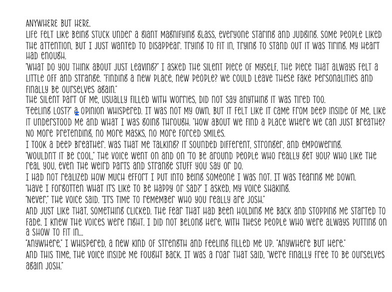 ANYWHERE BUT HERE. 
life felt like being Stuck under a giant Magnifying glass, everyone Staring and judging. Some people liked 
The attention, but I just wanted to disappear. Trying to fit in, trying to stand out it was tiring. My heart 
HAD ENOUgH. 
"What do you think about just leaving?" I asked the silent piece of Myself. The piece that always felt a 
little off and Strange, "Finding a new place, new people? We could leave these fake personalities and 
Finally be ourselves again." 
The silent part of me, Usually filled with worries, did not say anything it was tired too. 
"Teeling lost?" & Opinion Whispered. It was not My Own, but it felt like it came from deep inside of Me, like 
it understood me and what I was going through. "How about we find a place where we can just breathe? 
No More pretending, no More Masks, no More forced smiles. 
I took a deep breather. Was that me talking? it sounded different, stronger, and empowering. 
"Wouldnt it be Cool," The Voice went on and on "TO be around people who really get you? Who like The 
real you, even the weird parts and strange Stuff you say or do. 
I had not realized How Much effort I put into being someone I was not. It was tearing me down. 
"Have I forgotten what its like to be happy or sad?" I asked, My voice shaking. 
"Never," the voice said. "Its time to remember who you really are josh." 
And just like that, something Clicked. The fear that had been holding me back and stopping Me Started to 
fade. I knew the voices were right. I did not belong here, with these people who were always putting on 
a show to fit in... 
"AnyWhere," I WhispereD, a new Kind of STrengTh and Feeling filleD Me Up. "AnyWhere BUt Here." 
And this time, the voice inside me fought back. It was a roar that said, "were finally free to be ourselves 
again josh."