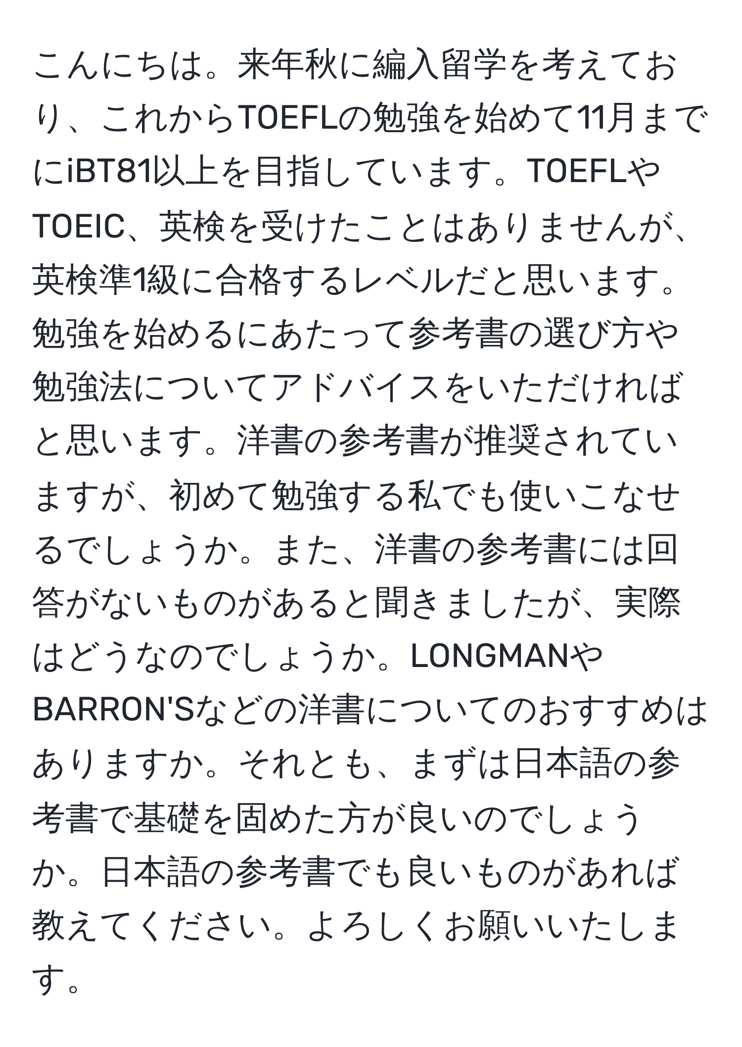こんにちは。来年秋に編入留学を考えており、これからTOEFLの勉強を始めて11月までにiBT81以上を目指しています。TOEFLやTOEIC、英検を受けたことはありませんが、英検準1級に合格するレベルだと思います。勉強を始めるにあたって参考書の選び方や勉強法についてアドバイスをいただければと思います。洋書の参考書が推奨されていますが、初めて勉強する私でも使いこなせるでしょうか。また、洋書の参考書には回答がないものがあると聞きましたが、実際はどうなのでしょうか。LONGMANやBARRON'Sなどの洋書についてのおすすめはありますか。それとも、まずは日本語の参考書で基礎を固めた方が良いのでしょうか。日本語の参考書でも良いものがあれば教えてください。よろしくお願いいたします。