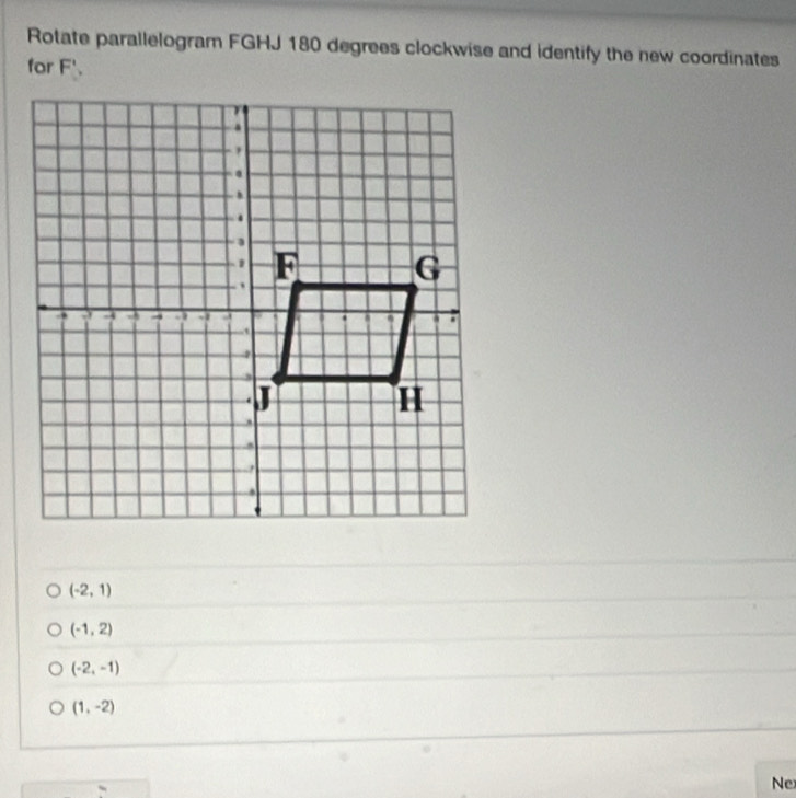 Rotate parallelogram FGHJ 180 degrees clockwise and identify the new coordinates
for F'.
(-2,1)
(-1,2)
(-2,-1)
(1,-2)
Ne