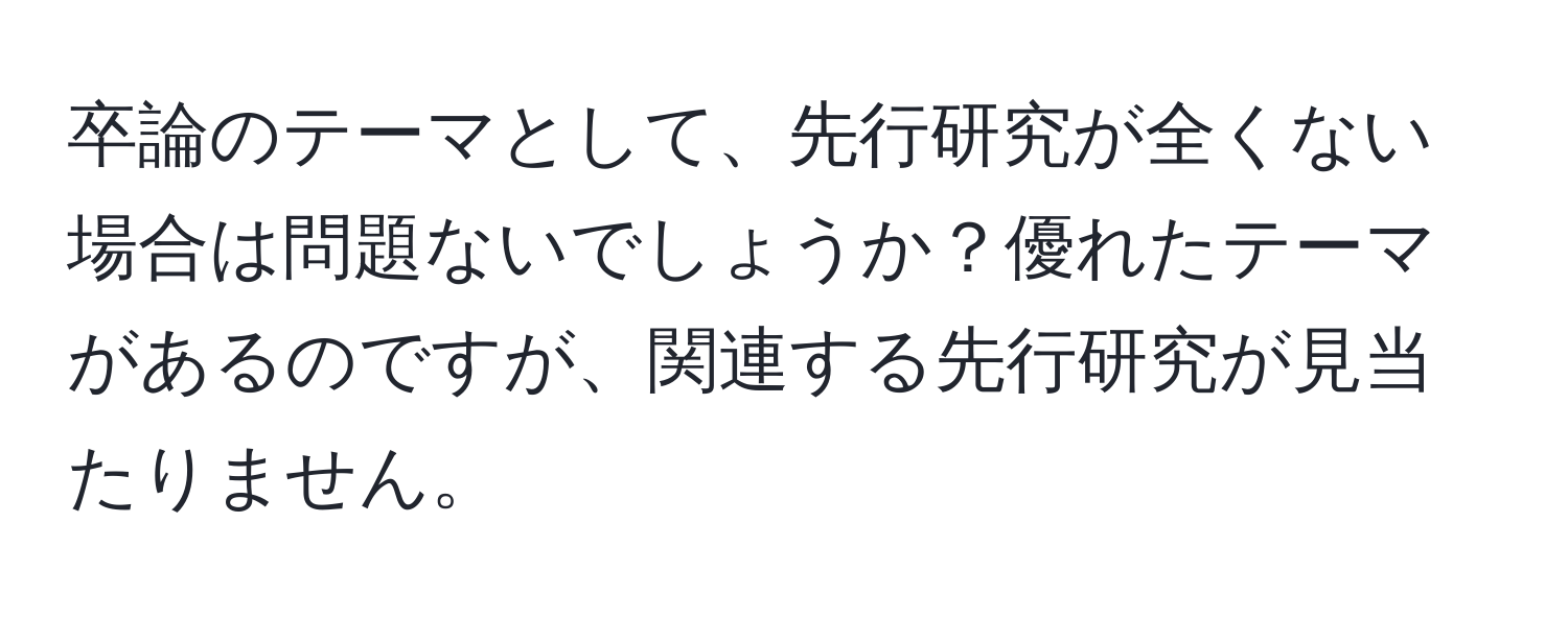 卒論のテーマとして、先行研究が全くない場合は問題ないでしょうか？優れたテーマがあるのですが、関連する先行研究が見当たりません。