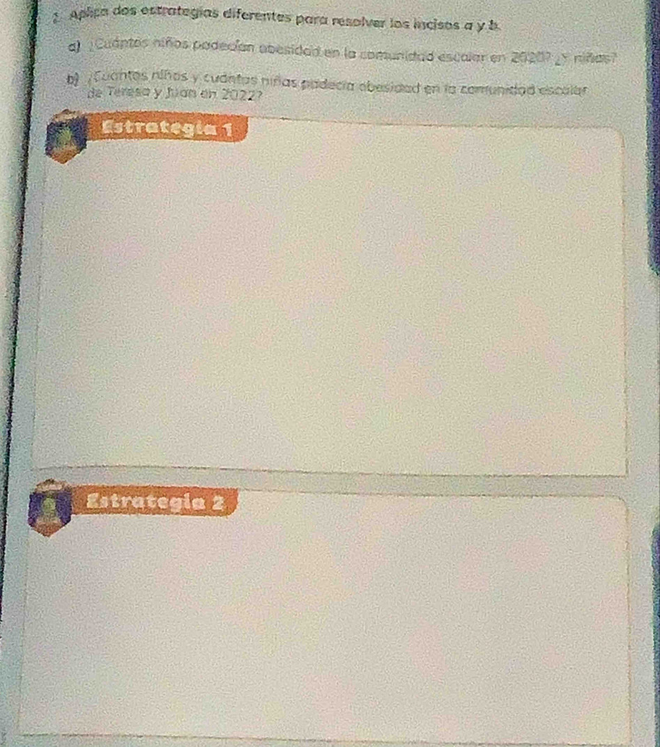Aplica dos estrategías diferentes para resolver los incisos a y b 
a) ¿Cuántos niños podecían abesidad en la comunidad escalar en 20207 ¿y niñas? 
b) Euantos niños y cudntas niñas padecía obesidad en la comunidad escalar 
de Teresa y Jian en 2022? 
Estrategía 1 
Estrategia 2
