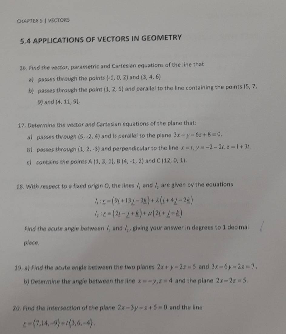 CHAPTER 5 | VECTORS 
5.4 APPLICATIONS OF VECTORS IN GEOMETRY 
16. Find the vector, parametric and Cartesian equations of the line that 
a) passes through the points (-1,0,2) and (3,4,6)
b) passes through the point (1,2,5) and parallel to the line containing the points (5,7,
9) and (4,11,9), 
17. Determine the vector and Cartesian equations of the plane that: 
a) passes through (5,-2,4) and is parallel to the plane 3x+y-6z+8=0. 
b) passes through (1,2,-3) and perpendicular to the line x=t, y=-2-2t, z=1+3t. 
c) contains the points A(1,3,1), B(4,-1,2) and C(12,0,1). 
18. With respect to a fixed origin O, the lines l_1 and l_2 are given by the equations
l_1:_ =(9L+13_ j-3_ k)+lambda (L+4_ j-2_ k)
l_2 : r=(2i-j-j)+mu (2i+j+k)+_ j+_ k)
Find the acute angle between l_1 and l_2 , giving your answer in degrees to 1 decimal 
place. 
19. a) Find the acute angle between the two planes 2x+y-2z=5 and 3x-6y-2z=7. 
b) Determine the angle between the line x=-y, z=4 and the plane 2x-2z=5. 
20. Find the intersection of the plane 2x-3y+z+5=0 and the line
_ =(7,14,-9)+t(3,6,-4).