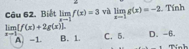 Biết limlimits _xto 1f(x)=3 và limlimits _x-1g(x)=-2. Tính
limlimits _xto 1[f(x)+2g(x)].
A -1. B. 1. C. 5. D. -6.
Tính