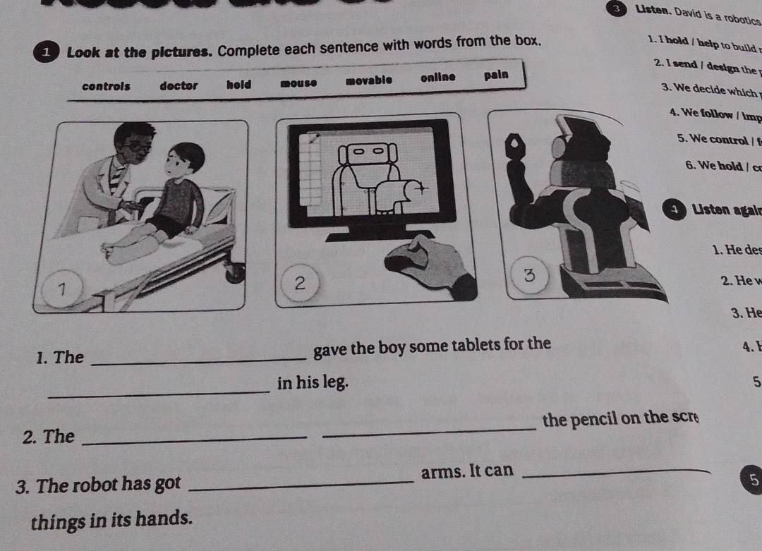 Listen. David is a robotics
1 Look at the pictures. Complete each sentence with words from the box.
1. I hold / help to build 
2. I send / design th
controis dector hold mouse movable online pain
3. We decide which
4. We follow / lmp
5. We control / f
6. We hold / c
Listen agair
1. He des
2. He w
3. He
1. The _gave the boy some tablets for the 4. F
_
in his leg. 5
2. The __the pencil on the scr
3. The robot has got _arms. It can_
5
things in its hands.