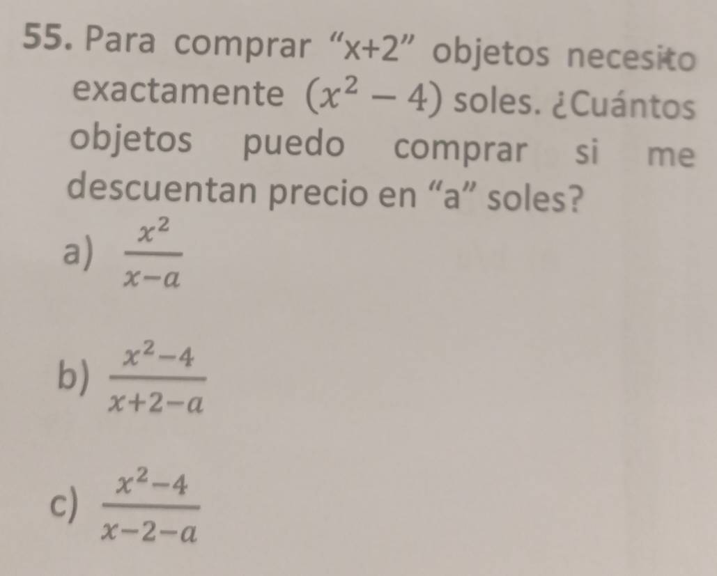 Para comprar “ x+2 objetos necesito
exactamente (x^2-4) soles. ¿Cuántos
objetos puedo comprar si me
descuentan precio en “a” soles?
a)  x^2/x-a 
b)  (x^2-4)/x+2-a 
c)  (x^2-4)/x-2-a 