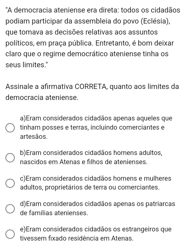 ''A democracia ateniense era direta: todos os cidadãos
podiam participar da assembleia do povo (Eclésia),
que tomava as decisões relativas aos assuntos
políticos, em praça pública. Entretanto, é bom deixar
claro que o regime democrático ateniense tinha os
seus limites."
Assinale a afirmativa CORRETA, quanto aos limites da
democracia ateniense.
a)Eram considerados cidadãos apenas aqueles que
tinham posses e terras, incluindo comerciantes e
artesãos.
b)Eram considerados cidadãos homens adultos,
nascidos em Atenas e filhos de atenienses.
c)Eram considerados cidadãos homens e mulheres
adultos, proprietários de terra ou comerciantes.
d)Eram considerados cidadãos apenas os patriarcas
de famílias atenienses.
e)Eram considerados cidadãos os estrangeiros que
tivessem fixado residência em Atenas.