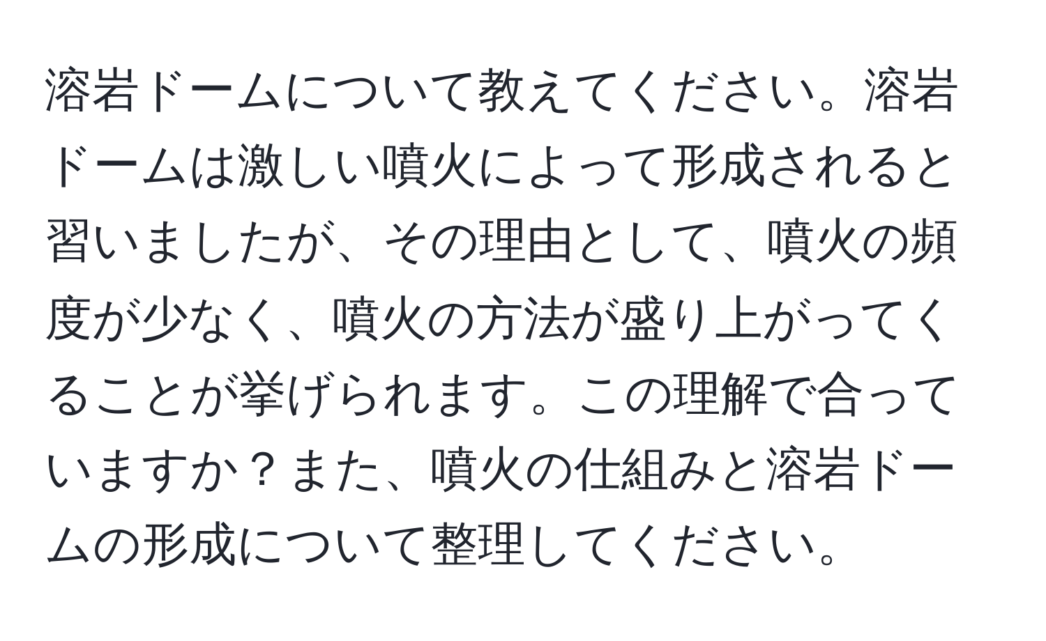 溶岩ドームについて教えてください。溶岩ドームは激しい噴火によって形成されると習いましたが、その理由として、噴火の頻度が少なく、噴火の方法が盛り上がってくることが挙げられます。この理解で合っていますか？また、噴火の仕組みと溶岩ドームの形成について整理してください。