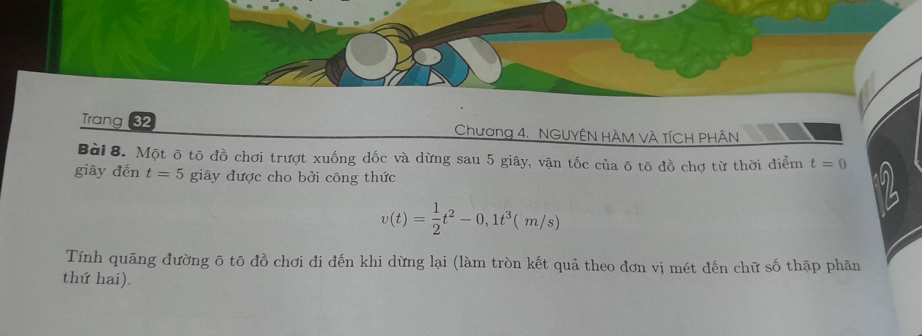 Trang 32 Chương 4. NGUYÊN HÀM VÀ TÍCH PHÂN 
Bài 8. Một ô tô đồ chơi trượt xuống dốc và dừng sau 5 giây, vận tốc của ô tô đồ chợ từ thời điểm t=0
giāy đến t=5 giây được cho bởi công thức
v(t)= 1/2 t^2-0,1t^3(m/s)
Tính quãng đường ô tô đồ chơi đi đến khi dừng lại (làm tròn kết quả theo đơn vị mét đến chữ số thập phân 
thứ hai).