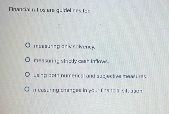 Financial ratios are guidelines for:
measuring only solvency.
measuring strictly cash inflows.
using both numerical and subjective measures.
measuring changes in your financial situation.