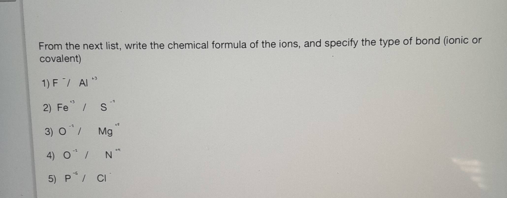 From the next list, write the chemical formula of the ions, and specify the type of bond (ionic or 
covalent) 
1) F^-/Al^(+3)
2) Fe^(+3)/S^(-2)
3) O^(-2)/Mg^(+2)
4) O^(-2)/N^(+4)
5) P^(-5)/Cl