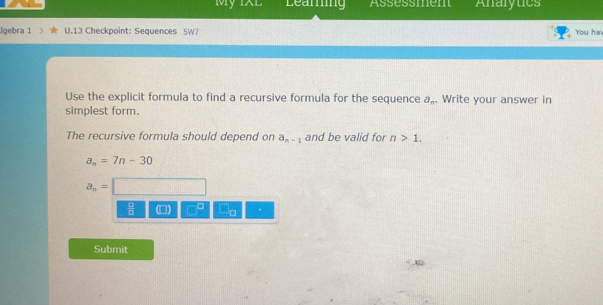 My 1XL Learing Assessment Analytics
Igebra 1 U.13 Checkpoint: Sequences 5W7 You ha
Use the explicit formula to find a recursive formula for the sequence a_n. . Write your answer in
simplest form.
The recursive formula should depend on a_n-1 and be valid for n>1.
a_n=7n-30
a_n=
 4/8  (□ ) □ _ 0 1/circ   .
Submit