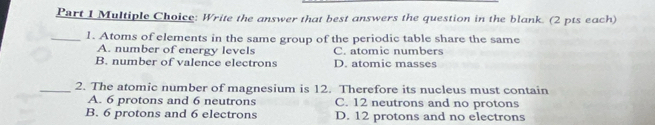 Write the answer that best answers the question in the blank. (2 pts each)
_1. Atoms of elements in the same group of the periodic table share the same
A. number of energy levels C. atomic numbers
B. number of valence electrons D. atomic masses
_2. The atomic number of magnesium is 12. Therefore its nucleus must contain
A. 6 protons and 6 neutrons C. 12 neutrons and no protons
B. 6 protons and 6 electrons D. 12 protons and no electrons