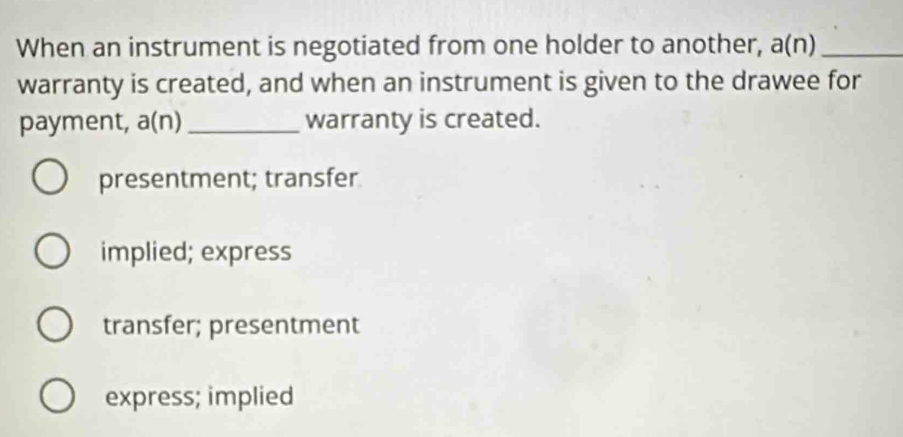 When an instrument is negotiated from one holder to another, a(n) _
warranty is created, and when an instrument is given to the drawee for
payment, a(n) _warranty is created.
presentment; transfer
implied; express
transfer; presentment
express; implied