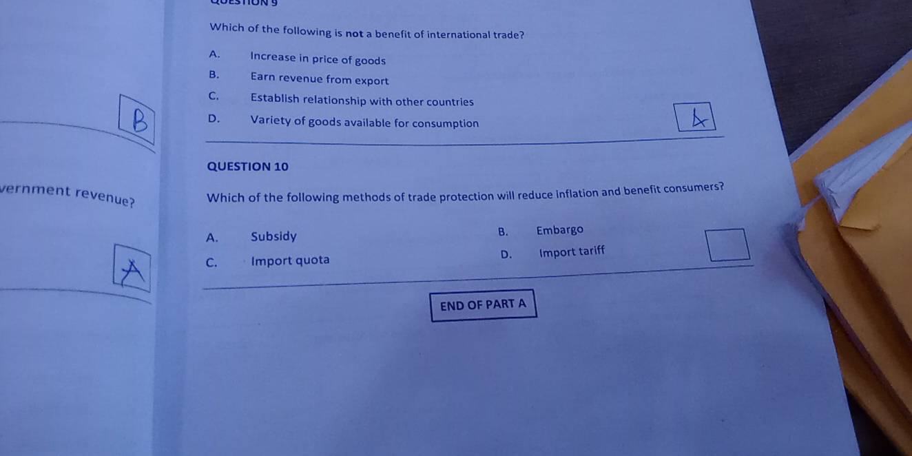 Which of the following is not a benefit of international trade?
A. Increase in price of goods
B. Earn revenue from export
C. Establish relationship with other countries
D. Variety of goods available for consumption
QUESTION 10
vernment revenue?
Which of the following methods of trade protection will reduce inflation and benefit consumers?
A. Subsidy B. Embargo
C. Import quota D. Import tariff
END OF PART A