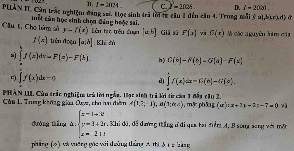 -2025.
B. I=2024. 1 =2026. 
C.
D. I=2020. 
PHÀN II. Câu trắc nghiệm đúng sai. Học sinh trả lời từ câu 1 đến câu 4. Trong mỗi ý a),b),c),d) ở
mỗi câu học sinh chọn đúng hoặc sai.
Câu 1. Cho hàm số y=f(x) liên tục trên đoạn [a;b]. Giả sử F(x) và G(x) là các nguyên hàm của
f(x) trên đoạn [a;b]. Khi đó
a) ∈tlimits _a^(bf(x)dx=F(a)-F(b).
b) G(b)-F(b)=G(a)-F(a).
c) ∈tlimits _a^af(x)dx=0
d) ∈tlimits _a^bf(x)dx=G(b)-G(a). 
PHÀN III. Câu trắc nghiệm trả lời ngắn. Học sinh trả lời từ câu 1 đến câu 2.
Câu 1. Trong không gian Oxyz, cho hai điểm A(1;2;-1), B(3;b;c) , mặt phẳng (α): x+3y-2z-7=0 và
đường thẳng △ :beginarray)l x=1+3t y=3+2t z=-2+tendarray.. Khi đó, để đường thẳng đ đi qua hai điểm A, B song song với mặt
phẳng (α) và vuông góc với đường thẳng △ thib+c bằng