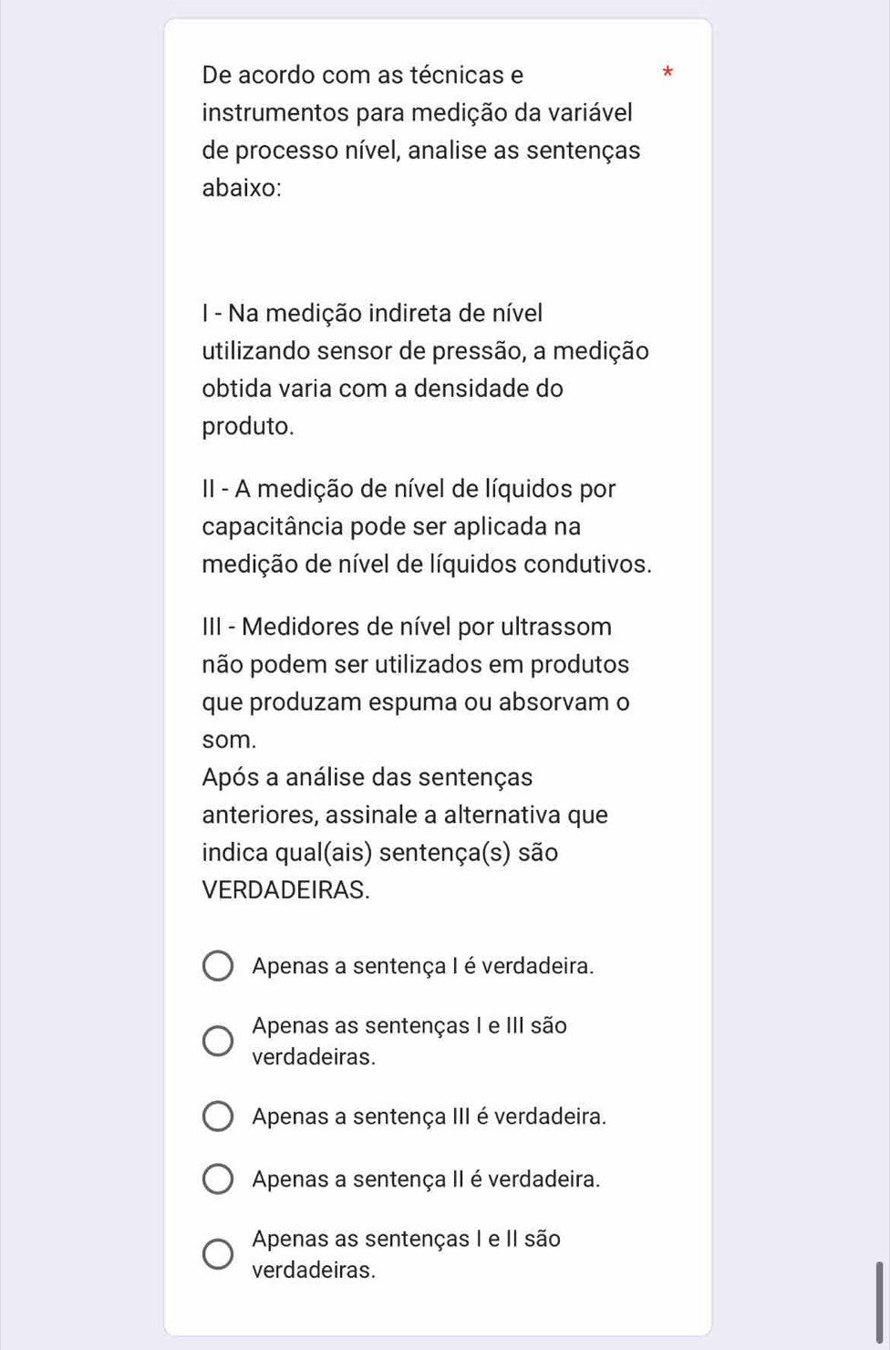 De acordo com as técnicas e *
instrumentos para medição da variável
de processo nível, analise as sentenças
abaixo:
I - Na medição indireta de nível
utilizando sensor de pressão, a medição
obtida varia com a densidade do
produto.
II - A medição de nível de líquidos por
capacitância pode ser aplicada na
medição de nível de líquidos condutivos.
III - Medidores de nível por ultrassom
não podem ser utilizados em produtos
que produzam espuma ou absorvam o
som.
Após a análise das sentenças
anteriores, assinale a alternativa que
indica qual(ais) sentença(s) são
VERDADEIRAS.
Apenas a sentença I é verdadeira.
Apenas as sentenças I e III são
verdadeiras.
Apenas a sentença III é verdadeira.
Apenas a sentença II é verdadeira.
Apenas as sentenças I e II são
verdadeiras.