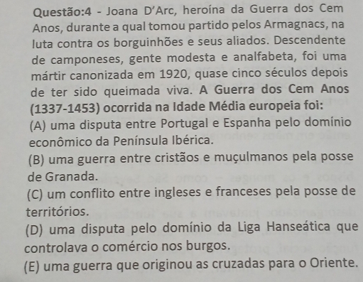 Joana D'Arc , heroína da Guerra dos Cem
Anos, durante a qual tomou partido pelos Armagnacs, na
Iuta contra os borguinhões e seus aliados. Descendente
de camponeses, gente modesta e analfabeta, foi uma
mártir canonizada em 1920, quase cinco séculos depois
de ter sido queimada viva. A Guerra dos Cem Anos
(1337-1453) ocorrida na Idade Média europeia foi:
(A) uma disputa entre Portugal e Espanha pelo domínio
econômico da Península Ibérica.
(B) uma guerra entre cristãos e muçulmanos pela posse
de Granada.
(C) um conflito entre ingleses e franceses pela posse de
territórios.
(D) uma disputa pelo domínio da Liga Hanseática que
controlava o comércio nos burgos.
(E) uma guerra que originou as cruzadas para o Oriente.