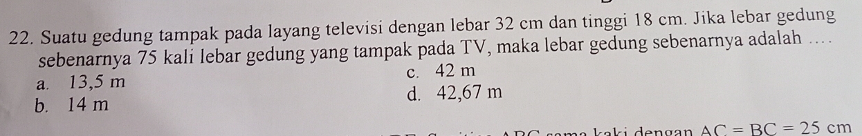 Suatu gedung tampak pada layang televisi dengan lebar 32 cm dan tinggi 18 cm. Jika lebar gedung
sebenarnya 75 kali lebar gedung yang tampak pada TV, maka lebar gedung sebenarnya adalah ….
a. 13,5 m c. 42 m
b. 14 m d. 42,67 m
a ka k i d e n g an AC=BC=25cm