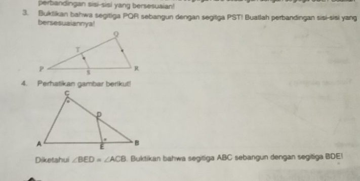 perbandingan sisi-sisi yang bersesuaian! 
3. Buktikan bahwa segitiga PQR sebangun dengan segitga PST! Buatlah perbandingan sisi-sisi yang 
bersesuaiannya! 
4. Perhatikan gambar berikut! 
Diketahui ∠ BED=∠ ACB Buktikan bahwa segitiga ABC sebangun dengan segitiga BDE!