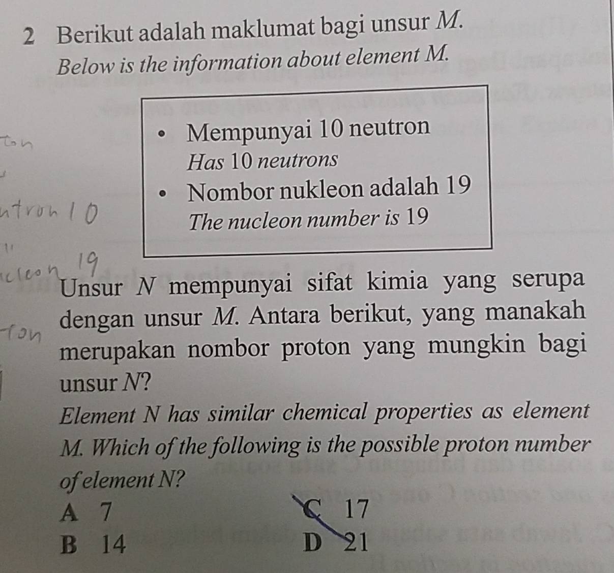 Berikut adalah maklumat bagi unsur M.
Below is the information about element M.
Mempunyai 10 neutron
Has 10 neutrons
Nombor nukleon adalah 19
The nucleon number is 19
Unsur N mempunyai sifat kimia yang serupa
dengan unsur M. Antara berikut, yang manakah
merupakan nombor proton yang mungkin bagi
unsur N?
Element N has similar chemical properties as element
M. Which of the following is the possible proton number
of element N?
A 7 C 17
B 14 D 21