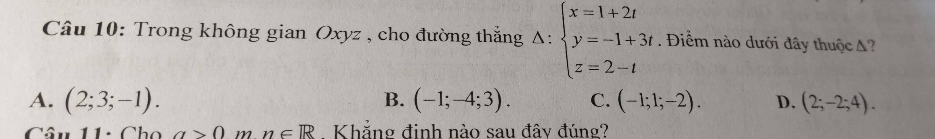 Trong không gian Oxyz , cho đường thẳng Delta :beginarrayl x=1+2t y=-1+3t z=2-tendarray.. Điểm nào dưới đây thuộc A?
A. (2;3;-1). B. (-1;-4;3). C. (-1;1;-2). D. (2;-2;4). 
Câu 11: Cho a>0 m n∈ R Khẳng đinh nào sau đây đúng?