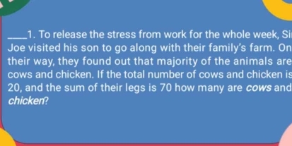 To release the stress from work for the whole week, Si 
Joe visited his son to go along with their family's farm. On 
their way, they found out that majority of the animals are 
cows and chicken. If the total number of cows and chicken is
20, and the sum of their legs is 70 how many are cows and 
chicken?