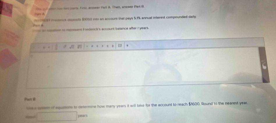 en hae tws parts. First, answer Part A. Then, answer Part B. 

6S Pemenck depoists $1050 into an account that pays 5.1% annual interest compounded daily. 
Past A 
ne equstion to represent Frederick's account balance after f years. 
ω□ 
Port 6 
ne a seter of equations to determine how many years it will take for the account to reach $1600. Round to the nearest year.
□ years