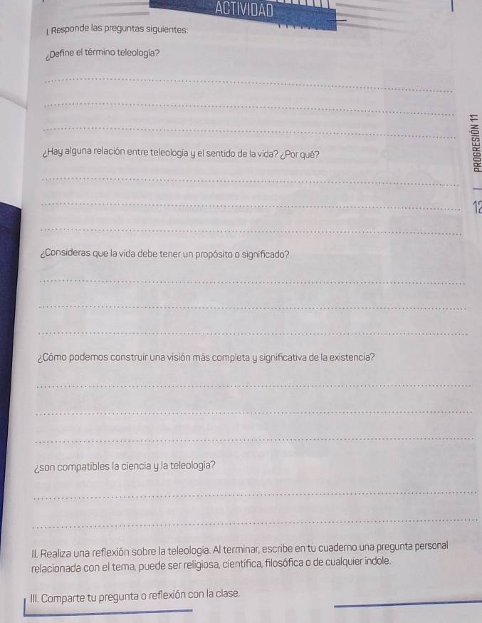 ACTIVIDAD 
| Responde las preguntas siguientes: 
¿Define el término teleologia? 
_ 
_ 
¿Hay alguna relación entre teleología y el sentido de la vida? ¿Por qué? 
_ 
_≌ 
_ 
_ 
_ 
¿Consideras que la vida debe tener un propósito o significado? 
_ 
_ 
_ 
¿Cómo podemos construir una visión más completa y significativa de la existencia? 
_ 
_ 
_ 
¿son compatibles la ciencia y la teleología? 
_ 
_ 
II. Realiza una reflexión sobre la teleología. Al terminar, escribe en tu cuaderno una pregunta personal 
relacionada con el tema, puede ser religiosa, científica, filosófica o de cualquier índole. 
III. Comparte tu pregunta o reflexión con la clase._