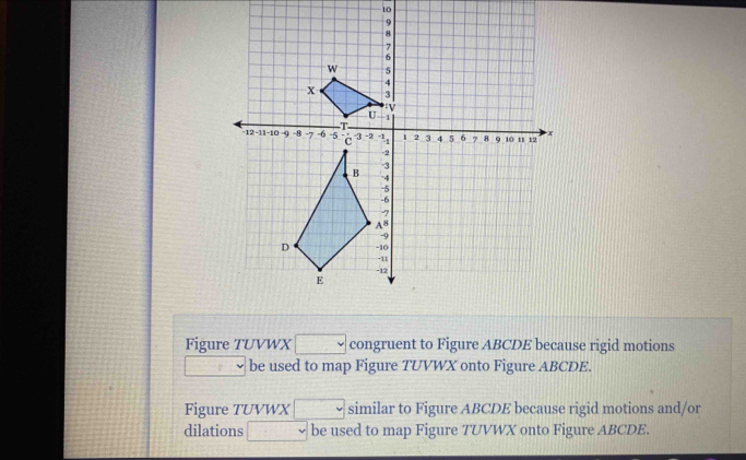 Figure TUVWX □ congruent to Figure ABCDE because rigid motions 
□ be used to map Figure TUVWX onto Figure ABCDE. 
Figure TUVWX □ similar to Figure ABCDE because rigid motions and/or 
dilations □ be used to map Figure TUVWX onto Figure ABCDE.