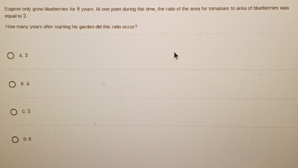 Eugene only grew blueberries for 8 years. At one point during this time, the ratio of the area for tomatoes to area of blueberries was
equal to 2.
How many years after starting his garden did this ratio occur?
A. 3
B. 4
C. 5
D. 6