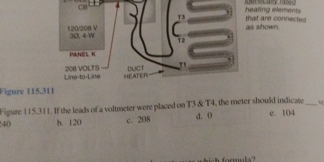 CB 4
identically rated
heating elements
T3 that are connected
120/208 V as shown.
30, 4-W
T2
PANEL K
208 VOLTS DUCT T1
Line-to-Line HEATER
Figure 115.311
Figure 115.311. If the leads of a voltmeter were placed on T3 & T4, the meter should indicate_ vc
240 b. 120 c. 208 d. O e. 104
a h formul