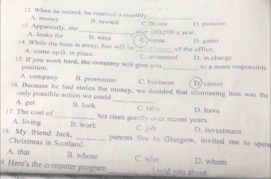 When he retired, he received a monthly_
.
A. money B. reward C. tonus D. pension
13. Apparently, she _over £60,000 a year.
A. looks for B. wins
dcams D. gains
14. While the boss is away, Sue will be
of the office.
A. come up B. in place _C. in control D. in charge
15. If you work hard, the company will give you
position. _to a more responsible
A. company B. promotion C. business D career
_
16. Because he had stolen the money, we decided that dismissing him was the
only possible action we could
A. get B. look C. take D. have
17. The cost of_ has risen greatly over recent years.
A. living B. work C. job D. investment
18. My friend Jack, _parents live in Glasgow, invited me to spend
Christmas in Scotland.
A. that B. whose C. who D. whom
9. Here's the computer program _I told you about.