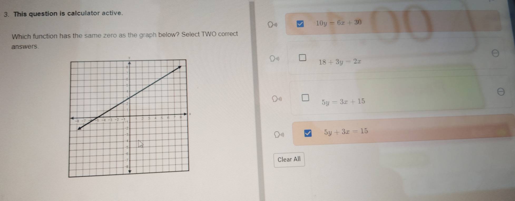 This question is calculator active.
Q
10y=6x+30
Which function has the same zero as the graph below? Select TWO correct
answers.
18+3y=2x
5y=3x+15
5y+3x=15
Clear All