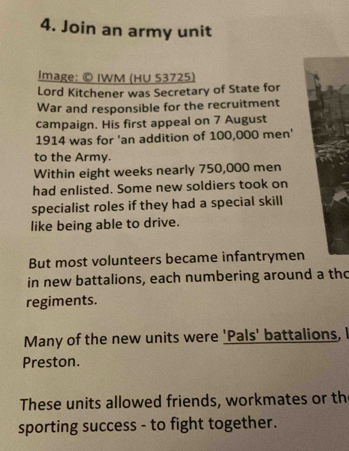 Join an army unit 
Image: © IWM (HU 53725) 
Lord Kitchener was Secretary of State for 
War and responsible for the recruitment 
campaign. His first appeal on 7 August 
1914 was for 'an addition of 100,000 men' 
to the Army. 
Within eight weeks nearly 750,000 men 
had enlisted. Some new soldiers took on 
specialist roles if they had a special skill 
like being able to drive. 
But most volunteers became infantrymen 
in new battalions, each numbering around a tho 
regiments. 
Many of the new units were 'Pals' battalions, I 
Preston. 
These units allowed friends, workmates or th 
sporting success - to fight together.