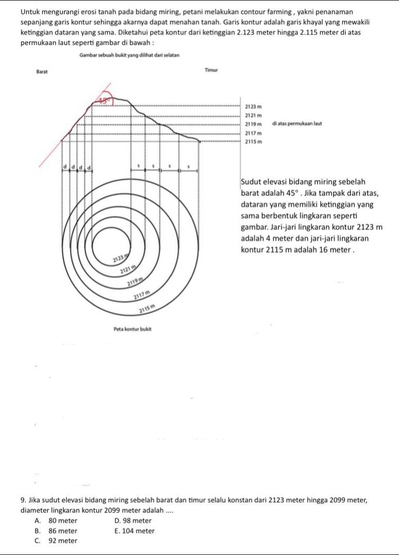 Untuk mengurangi erosi tanah pada bidang miring, petani melakukan contour farming , yakni penanaman
sepanjang garis kontur sehingga akarnya dapat menahan tanah. Garis kontur adalah garis khayal yang mewakili
ketinggian dataran yang sama. Diketahui peta kontur dari ketinggian 2.123 meter hingga 2.115 meter di atas
permukaan laut seperti gambar di bawah :
Gambar sebuah bukit yang dilihat dari selatan
Barat Timur
2123 m
2121 m
21 19 m di atas permukaan laut
21 17 m
2115 m
d d d d
Sudut elevasi bidang miring sebelah
barat adalah 45°. Jika tampak dari atas,
dataran yang memiliki ketinggian yang
sama berbentuk lingkaran seperti
gambar. Jari-jari lingkaran kontur 2123 m
adalah 4 meter dan jari-jari lingkaran
kontur 2115 m adalah 16 meter
2123
2121 m
2119m
2117 m
2115 m
Peta kontur bukit
9. Jika sudut elevasi bidang miring sebelah barat dan timur selalu konstan dari 2123 meter hingga 2099 meter,
diameter lingkaran kontur 2099 meter adalah ....
A. 80 meter D. 98 meter
B. 86 meter E. 104 meter
C. 92 meter