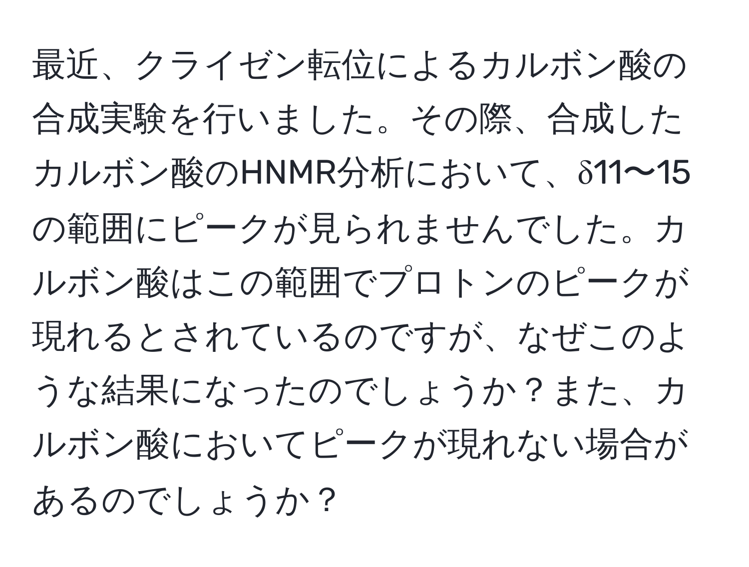 最近、クライゼン転位によるカルボン酸の合成実験を行いました。その際、合成したカルボン酸のHNMR分析において、δ11〜15の範囲にピークが見られませんでした。カルボン酸はこの範囲でプロトンのピークが現れるとされているのですが、なぜこのような結果になったのでしょうか？また、カルボン酸においてピークが現れない場合があるのでしょうか？