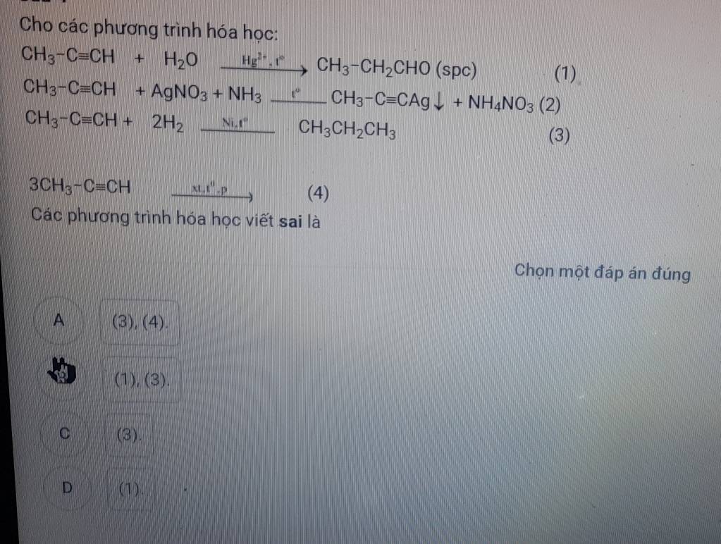 Cho các phương trình hóa học:
CH_3-Cequiv CH +H_2Oxrightarrow Hg^(2+).I°CH_3-CH_2CHO(spc) 
(1)
CH_3-Cequiv CH+AgNO_3+NH_3_ CH_3-Cequiv CAgdownarrow +NH_4NO_3(2)
CH_3-Cequiv CH+2H_2_ Ni.r CH_3CH_2CH_3 ·s x_1,1) (3)
3CH_3-Cequiv CH r=□° xt.t^0.p (4)
Các phương trình hóa học viết sai là
Chọn một đáp án đúng
A (3),(4).
a (1),(3).
C (3).
D (1).