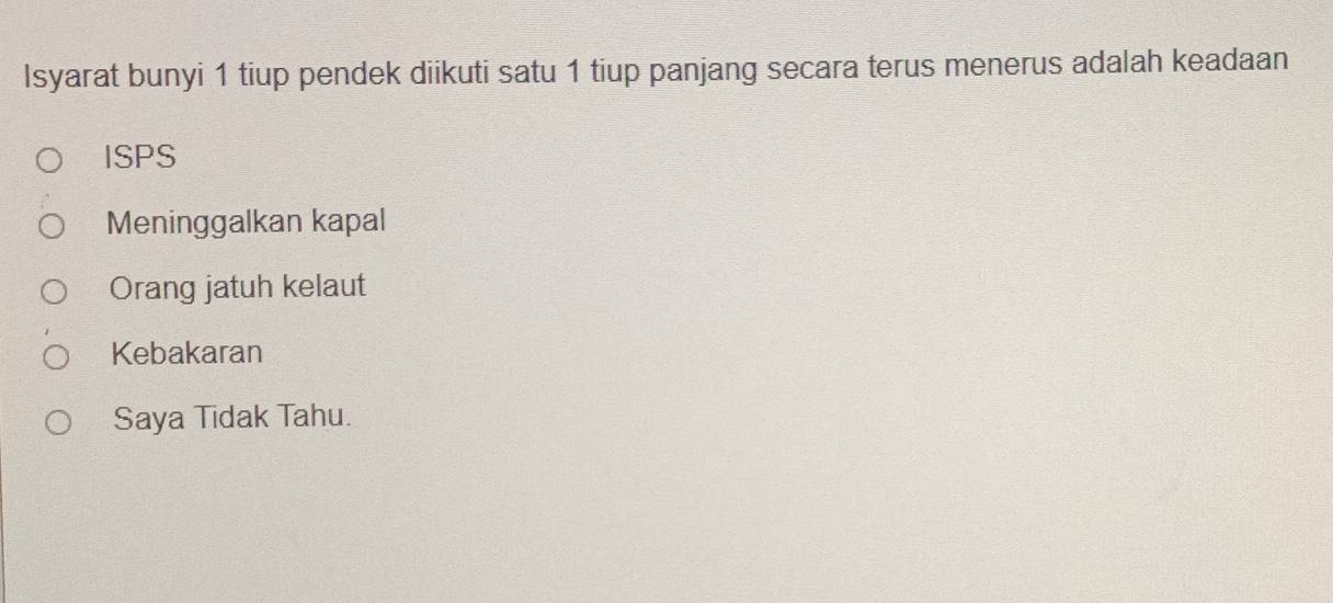 Isyarat bunyi 1 tiup pendek diikuti satu 1 tiup panjang secara terus menerus adalah keadaan
ISPS
Meninggalkan kapal
Orang jatuh kelaut
Kebakaran
Saya Tidak Tahu.