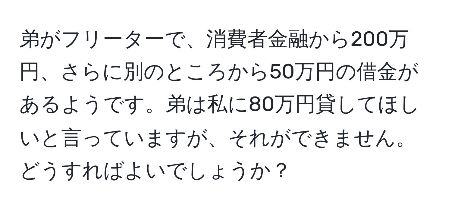 弟がフリーターで、消費者金融から200万円、さらに別のところから50万円の借金があるようです。弟は私に80万円貸してほしいと言っていますが、それができません。どうすればよいでしょうか？