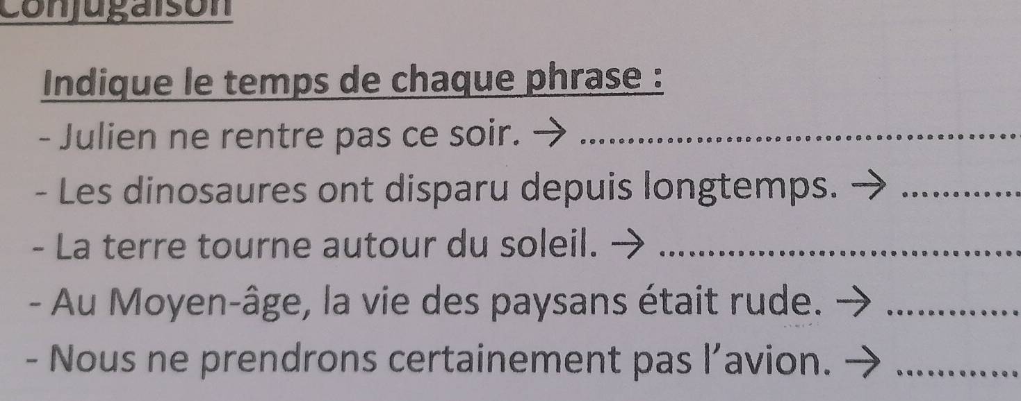 conjugaisón 
Indique le temps de chaque phrase : 
- Julien ne rentre pas ce soir._ 
- Les dinosaures ont disparu depuis longtemps._ 
- La terre tourne autour du soleil._ 
- Au Moyen-âge, la vie des paysans était rude._ 
- Nous ne prendrons certainement pas l’avion._