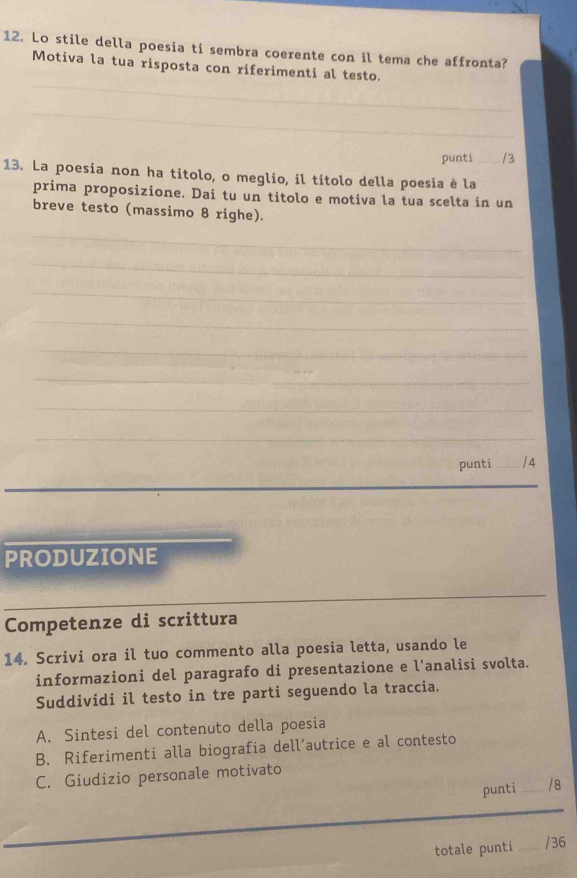 Lo stile della poesia ti sembra coerente con il tema che affronta? 
_ 
Motiva la tua risposta con riferimenti al testo. 
_ 
punti _/3 
13. La poesia non ha titolo, o meglio, il títolo della poesia è la 
prima proposizione. Dai tu un titolo e motiva la tua scelta in un 
breve testo (massimo 8 righe). 
_ 
_ 
_ 
_ 
_ 
_ 
_ 
_ 
punti _/ 4 
_ 
PRODUZIONE 
_ 
Competenze di scrittura 
14. Scrivi ora il tuo commento alla poesia letta, usando le 
informazioni del paragrafo di presentazione e l’analisi svolta. 
Suddividi il testo in tre parti seguendo la traccia. 
A. Sintesi del contenuto della poesia 
B. Riferimenti alla biografia dell’autrice e al contesto 
C. Giudizio personale motivato 
punti _/ 8 
_ 
totale punti _/36